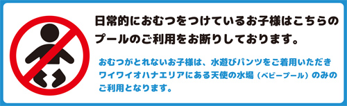 おむつがとれないお子様は、水遊びパンツをご着用いただきワイワイオハナエリアにある天使の水場（ベビープール）のみのご利用となります。