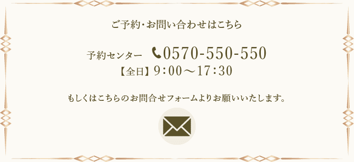 ご予約・お問い合わせはこちら 予約センター 0570-550-550 【全日】9:00～17:30 もしくはこちらのお問合せフォームよりお願いいたします。