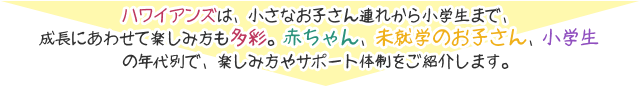 ハワイアンズは、小さなお子さん連れから小学生まで、成長にあわせて楽しみ方も多彩。赤ちゃん、未就学のお子さん、小学生の年代別で、楽しみ方やサポート体制をご紹介します。