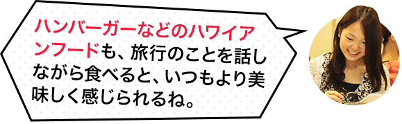 ハンバーガーなどハワイアンフードも、旅行のことを話しながら食べると、いつもより美味しく感じられるね。