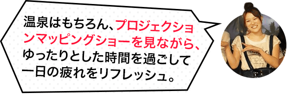 温泉はもちろん、プロジェクションマッピングショーを見ながら、ゆったりとした時間を過ごして一日の疲れをリフレッシュ。