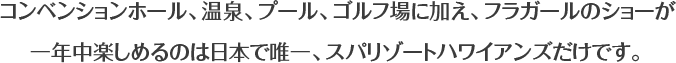 コンベンションホール、温泉、プール、ゴルフ場に加え、フラガールのショーが一年中楽しめるのは日本で唯一、スパリゾートハワイアンズだけです。